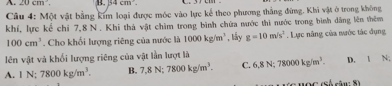 A. 20cm^3. B. B4cm^3. C. 37 cm
Câu 4: Một vật bằng kim loại được móc vào lực kế theo phương thẳng đứng. Khi vật ở trong không
khí, lực kế chỉ 7, 8 N. Khi thả vật chìm trong bình chứa nước thì nước trong bình dâng lên thêm
100cm^3. Cho khối lượng riêng của nước là 1000kg/m^3 , lấy g=10m/s^2. Lực nâng của nước tác dụng
lên vật và khối lượng riêng của vật lần lượt là
A. 1N; 7800kg/m^3. D. 1 N;
B. 7, 8N; 7800kg/m^3. C. 6, 8N; 78000kg/m^3. 
HOC (Số câu: 8)