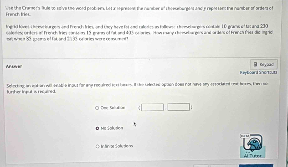 Use the Cramer's Rule to solve the word problem. Let x represent the number of cheeseburgers and y represent the number of orders of
French fries.
Ingrid loves cheeseburgers and French fries, and they have fat and calories as follows: cheeseburgers contain 10 grams of fat and 230
calories; orders of French fries contains 15 grams of fat and 405 calories. How many cheeseburgers and orders of French fries did Ingrid
eat when 85 grams of fat and 2135 calories were consumed?
H
Answer Keypad
Keyboard Shortcuts
Selecting an option will enable input for any required text boxes. If the selected option does not have any associated text boxes, then no
further input is required.
One Solution (□ ,□ )
No Solution
BETA
O Infinite Solutions
Al Tutor