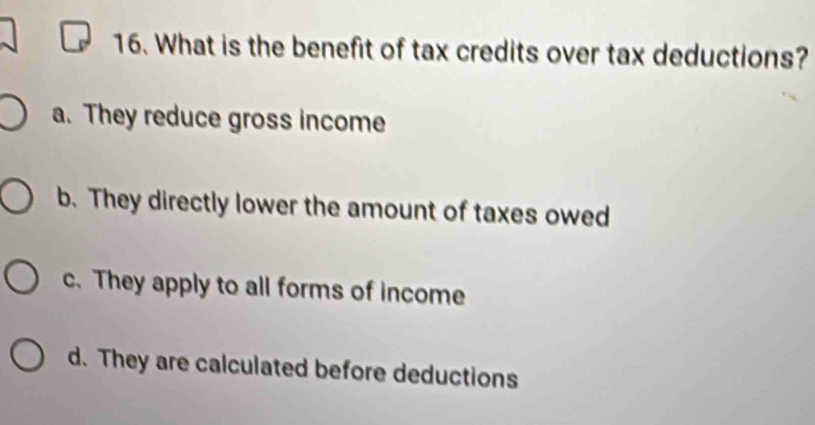 What is the benefit of tax credits over tax deductions?
a. They reduce gross income
b. They directly lower the amount of taxes owed
c. They apply to all forms of income
d. They are calculated before deductions