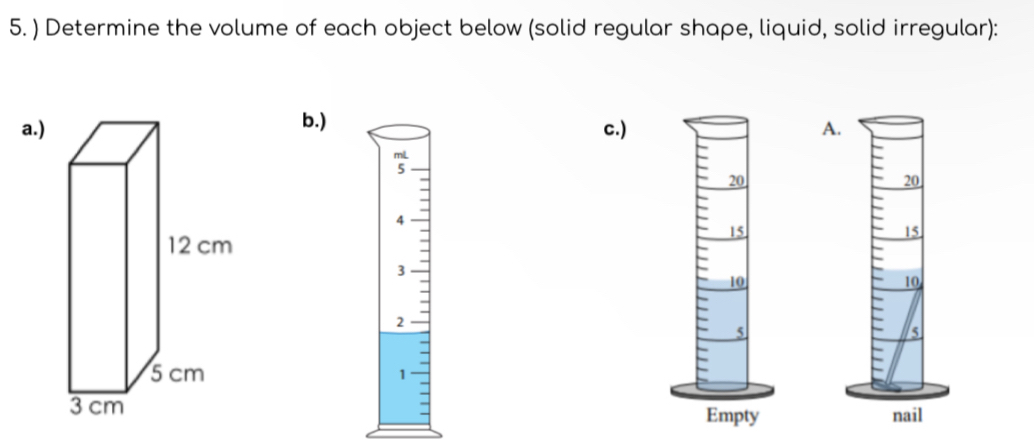 ) Determine the volume of each object below (solid regular shape, liquid, solid irregular): 
a.)b.) 
c.) A.
20
4
15
3
10
2
5
1
nail