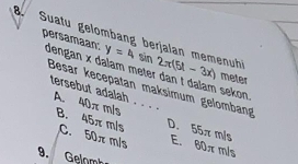 Suatu gelombang berjalan memenuh y=4sin 2π (5A-3x) meter
persamaan: dengan x dalam meter dan t dalam sekon 
Besar kecepatan maksimum gelombang
tersebut adalah . . . . B. 45π m/s C. 50π m/s E. 60π m/s
A. 40πm/s D. 55π m/s
9. Gelomb