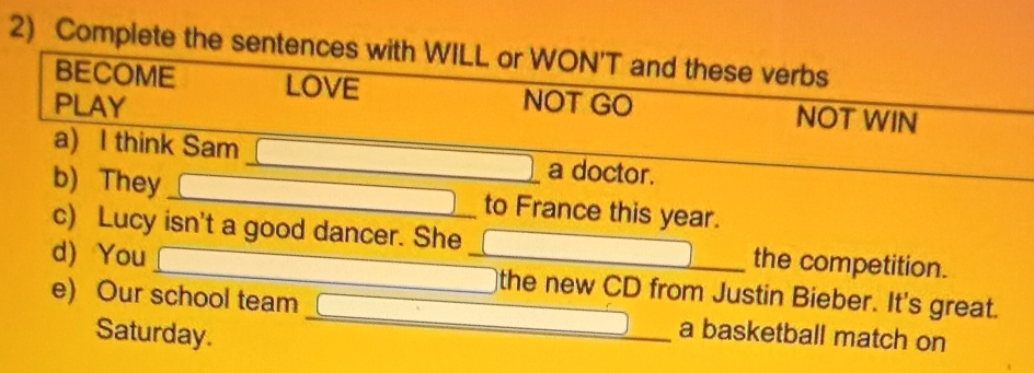 Complete the sentences with WILL or WON'T and these verbs 
BECOME LOVE NOT WIN 
PLAY NOT GO 
a) I think Sam _a doctor. 
_ 
b) They_ to France this year. 
c) Lucy isn't a good dancer. She the competition. 
d) You __the new CD from Justin Bieber. It's great. 
e) Our school team_ a basketball match on 
Saturday.