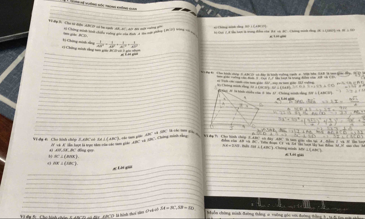 Quan hệ vuông góc trong không gian
Vi dụ 3: Cho tứ diện ABCD có ba cạnh AB, AC, AD đôi một vuỡng góc (BCD) trùng với tón b) Gọi /, K lẫn lượt là trung điểm cũa B4 vă BC . Chứng minh rằng IK 1 (SBD) va IK J. SD
a) Chứng minh rằng SO⊥ (ABCD)
a) Chứng minh hình chiếu vuông góc của đình A lên mặt phầng
tam giác BCD.
Lời giải
b) Chứng minh rằng  1/AH^2 = 1/AB^2 + 1/AC^2 + 1/AD^2 .
c) Chứng minh rằng tam giác BCD có 3 góc nhọn
Lời giải
_
_
_
_
_
_
_
_Vi dụ 6: Cho hình chóp S ABCD cô đây lã hình vuỡng cạnh α. Mặt bên SAB là tam gắc ở
_
_tam giác vuỡng cần đình 5 . Gọi 7, / lần lượt là trung điểm của AB và
_
_
_a) Tính các cạnh của tam giác SL , suy ra tam giác SL/ vuồng.
_
_
b) Chứng minh rằng SI⊥ (SCD);SJ⊥ (SAB
_
_
_
_
# Lời viải
_
_
_
_
_
_
_
_
_
_
_
_
_
_
Ví dụ 4: Cho hình chóp S ABC 7có SA⊥ (ABC) , các tam giác ABC * và SBC là các tam giác 
H và K lần lượt là trực tâm của các tam giác . ABC ' và SBC * Chứng mính rằng Ví dụ 7: Cho hình chóp S.ABC có đây MBC là tam giác cân tại A, điểm I và H lần lượ
điễm của AB và C. Trên đoạn CI và S4 lần lượt lấy hai điểm M N sao cho M
NA=2NS. Biết SH⊥ (ABC). Chứng minh
a) AH,SK , BC đồng quy MN⊥ (ABC).
b) SC⊥ (BHK).
_# Lời giải
_
c) HK⊥ (SBC).
Lời giải
_
_
_
_
_
_
_
_
_
_
_
_
_
_
_
_
Ví đu S: Cho hình chón 8 4BCD có đáy ABCD là hình thơi tâm O và có SA=SC,SB=SD.
_
_
Muốn chứng minh đường thẳng a vuông góc với đường thằng b , ta đị tìm mặt phẳng