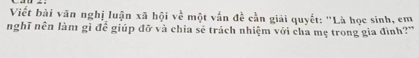 Viết bài văn nghị luận xã hội về một vấn đề cần giải quyết: "Là học sinh, em 
nghĩ nên làm gì để giúp đỡ và chia sẻ trách nhiệm với cha mẹ trong gia đình?"