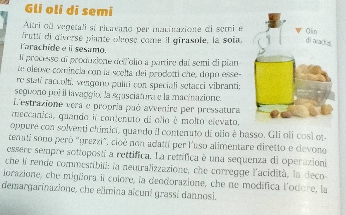 Gli oli di semi 
Altri oli vegetali si ricavano per macinazione di semi e 
frutti di diverse piante oleose come il girasole, la soia, 
larachide e il sesamo. 
Il processo di produzione dell’olio a partire dai semi di pian- 
te oleose comincia con la scelta dei prodotti che, dopo esse- 
re stati raccolti, vengono puliti con speciali setacci vibranti; 
seguono poi il lavaggio, la sgusciatura e la macinazione. 
L'estrazione vera e propria può avvenire per pressatura 
meccanica, quando il contenuto di olio è molto elevato, 
oppure con solventi chimici, quando il contenuto di olio è basso. Gli oli così ot- 
tenuti sono però “grezzi”, cioè non adatti per l’uso alimentare diretto e devono 
essere sempre sottoposti a rettifica. La rettifica è una sequenza di operazioni 
che li rende commestibili: la neutralizzazione, che corregge l'acidità, la deco- 
lorazione, che migliora il colore, la deodorazione, che ne modifica l’odore, la 
demargarinazione, che elimina alcuni grassi dannosi.