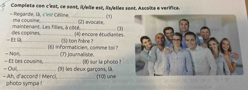 Completa con c’est, ce sont, il/elle est, ils/elles sont. Ascolta e verifica. 
- Regarde, là, c’est Céline,_ (1) 
ma cousine, _(2) avocate, 
maintenant. Les filles, à côté, _(3) 
des copines, _(4) encore étudiantes. 
- Et là,_ (5) ton frère ? 
_(6) informaticien, comme toi ? 
- Non,_ (7) journaliste. 
- Et tes cousins, _(8) sur la photo ? 
- Oui, _(9) les deux garçons, là. 
- Ah, d’accord ! Merci, _(10) une 
photo sympa !