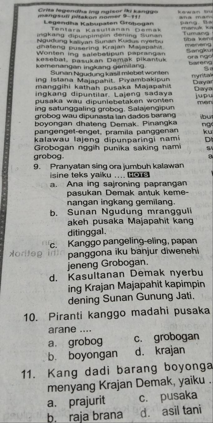 Crita legendha ing ngisor iki kanggo kewan bu
mangsuli pitakon nomer 9-11!   a  a   n 
Legendha Kabupaten Grobogan pang. Ba
Tentara Kasultanan Demak manuk ka
ingkang dipunpimpin dening Sunan Tumang
Ngudung kaliyan Sunan Kudus nyerbu tiba ken
dhateng pusering Krajan Majapahit. meneng
Wonten ing salebetipun paprangan Sangkur
kesebat, pasukan Demak pikantuk ora ngo
kemenangan ingkang gemilang. bareng
Sa
Sunan Ngudung kasil mlebet wonten
ing Istana Majapahit. Piyambakipun nyrital
manggihi kathah pusaka Majapahit Dayar
Daya
ingkang dipuntilar. Lajeng sadaya jupu
pusaka wau dipunlebetaken wonten men
ing satunggaling grobog. Salajengipun
grobog wau dipunasta Ian dados barang ibur
boyongan dhateng Demak. Pinangka ng
pangenget-enget, pramila panggenan ku
kalawau lajeng dipunparingi nami D
Grobogan nggih punika saking nami S
grobog. a
9. Pranyatan sing ora jumbuh kalawan
isine teks yaiku .... HoTs
a. Ana ing sajroning paprangan
pasukan Demak antuk keme-
nangan ingkang gemilang.
b. Sunan Ngudung mrangguli
akeh pusaka Majapahit kang
ditinggal .
c. Kanggo pangeling-eling, papan
Horiteg panggona iku banjur diwenehi
jeneng Grobogan.
d. Kasultanan Demak nyerbu
ing Krajan Majapahit kapimpin
dening Sunan Gunung Jati.
10. Piranti kanggo madahi pusaka
arane ....
a. grobog c. grobogan
bù boyongan d. krajan
11. Kang dadi barang boyonga
menyang Krajan Demak, yaiku .
a. prajurit c. pusaka
b. raja brana d. asil tani