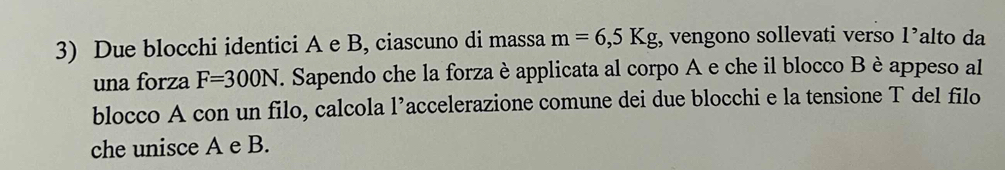 Due blocchi identici A e B, ciascuno di massa m=6,5Kg , vengono sollevati verso 1^, alto da 
una forza F=300N F. Sapendo che la forza è applicata al corpo A e che il blocco B è appeso al 
blocco A con un filo, calcola l’accelerazione comune dei due blocchi e la tensione T del filo 
che unisce A e B.