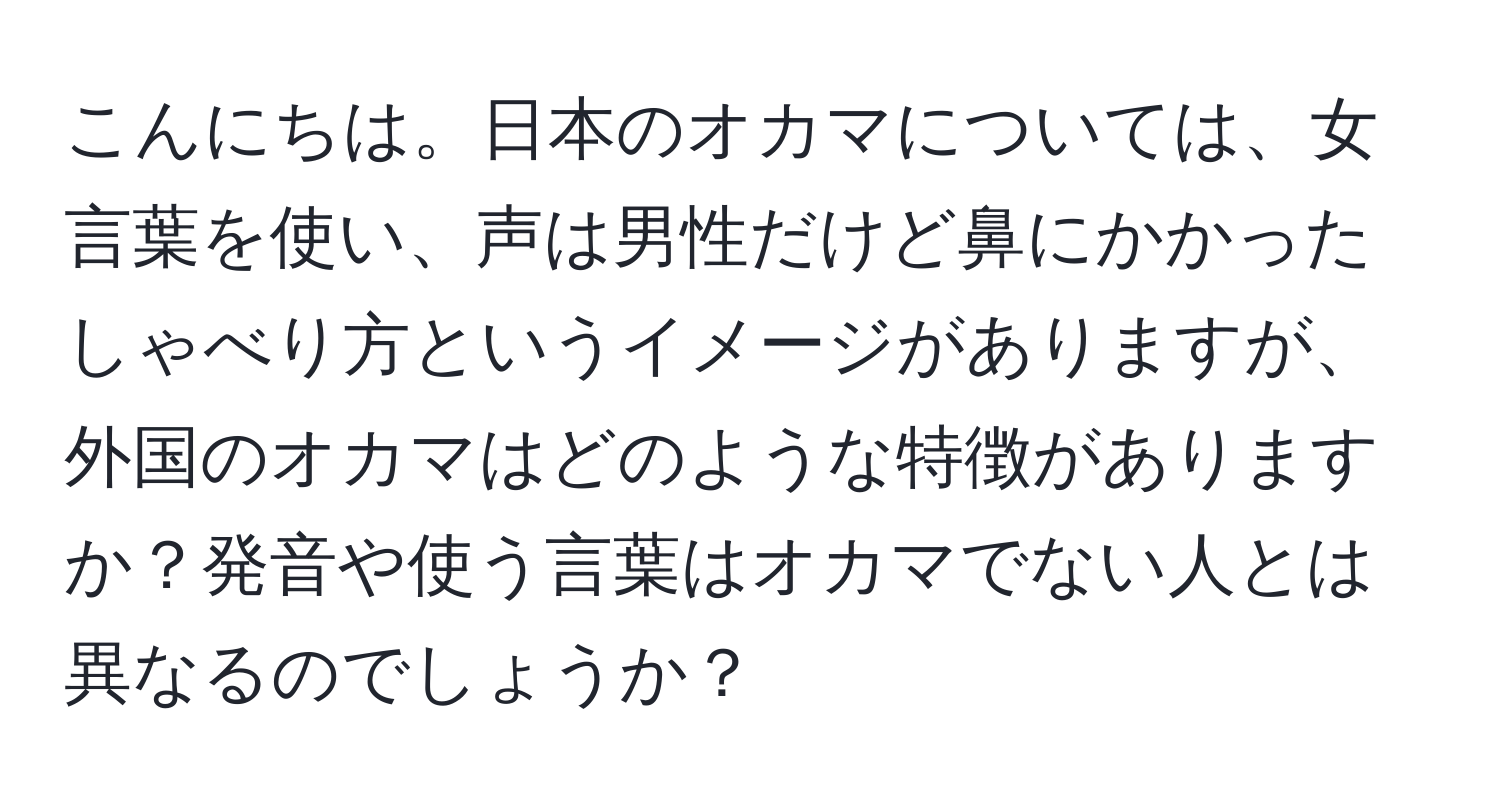 こんにちは。日本のオカマについては、女言葉を使い、声は男性だけど鼻にかかったしゃべり方というイメージがありますが、外国のオカマはどのような特徴がありますか？発音や使う言葉はオカマでない人とは異なるのでしょうか？