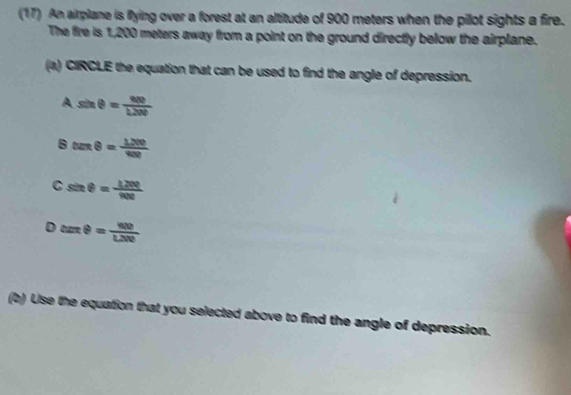 (17) An airplane is flying over a forest at an altitude of 900 meters when the pilot sights a fire.
The fire is 1,200 meters away from a point on the ground directly below the airplane.
(a) CIRCLE the equation that can be used to find the angle of depression.
A sin θ = we/h20b 
B tan θ = 1200/400 
C sin θ = 1200/900 
D csc θ = 400/LNO 
Use the equation that you selected above to find the angle of depression.