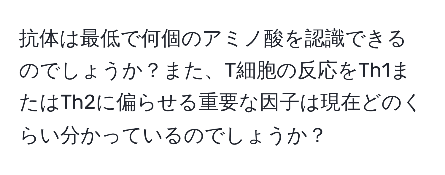 抗体は最低で何個のアミノ酸を認識できるのでしょうか？また、T細胞の反応をTh1またはTh2に偏らせる重要な因子は現在どのくらい分かっているのでしょうか？