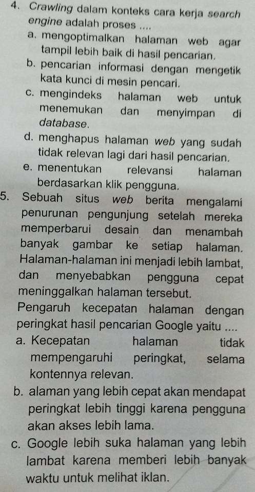 Crawling dalam konteks cara kerja search
engine adalah proses ....
a. mengoptimalkan halaman web agar
tampil lebih baik di hasil pencarian.
b. pencarian informasi dengan mengetik
kata kunci di mesin pencari.
c. mengindeks halaman web untuk
menemukan dan menyimpan di
database.
d. menghapus halaman web yang sudah
tidak relevan lagi dari hasil pencarian.
e. menentukan relevansi halaman
berdasarkan klik pengguna.
5. Sebuah situs web berita mengalami
penurunan pengunjung setelah mereka
memperbarui desain dan menambah
banyak gambar ke setiap halaman.
Halaman-halaman ini menjadi lebih lambat,
dan menyebabkan pengguna cepat
meninggalkan halaman tersebut.
Pengaruh kecepatan halaman dengan
peringkat hasil pencarian Google yaitu ....
a. Kecepatan halaman tidak
mempengaruhi peringkat, selama
kontennya relevan.
b. alaman yang lebih cepat akan mendapat
peringkat lebih tinggi karena pengguna
akan akses lebih lama.
c. Google lebih suka halaman yang lebih
lambat karena memberi lebih banyak
waktu untuk melihat iklan.