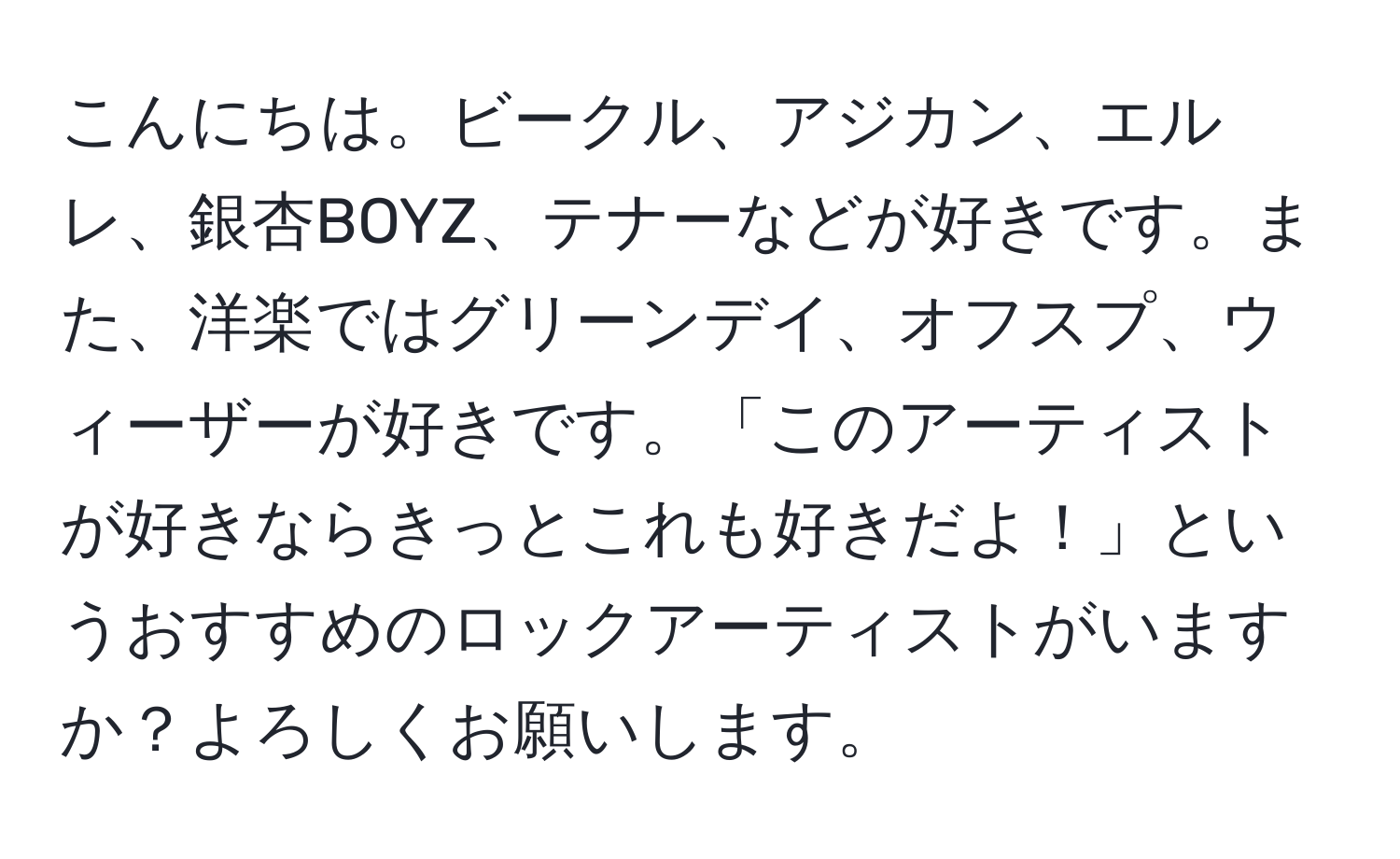 こんにちは。ビークル、アジカン、エルレ、銀杏BOYZ、テナーなどが好きです。また、洋楽ではグリーンデイ、オフスプ、ウィーザーが好きです。「このアーティストが好きならきっとこれも好きだよ！」というおすすめのロックアーティストがいますか？よろしくお願いします。