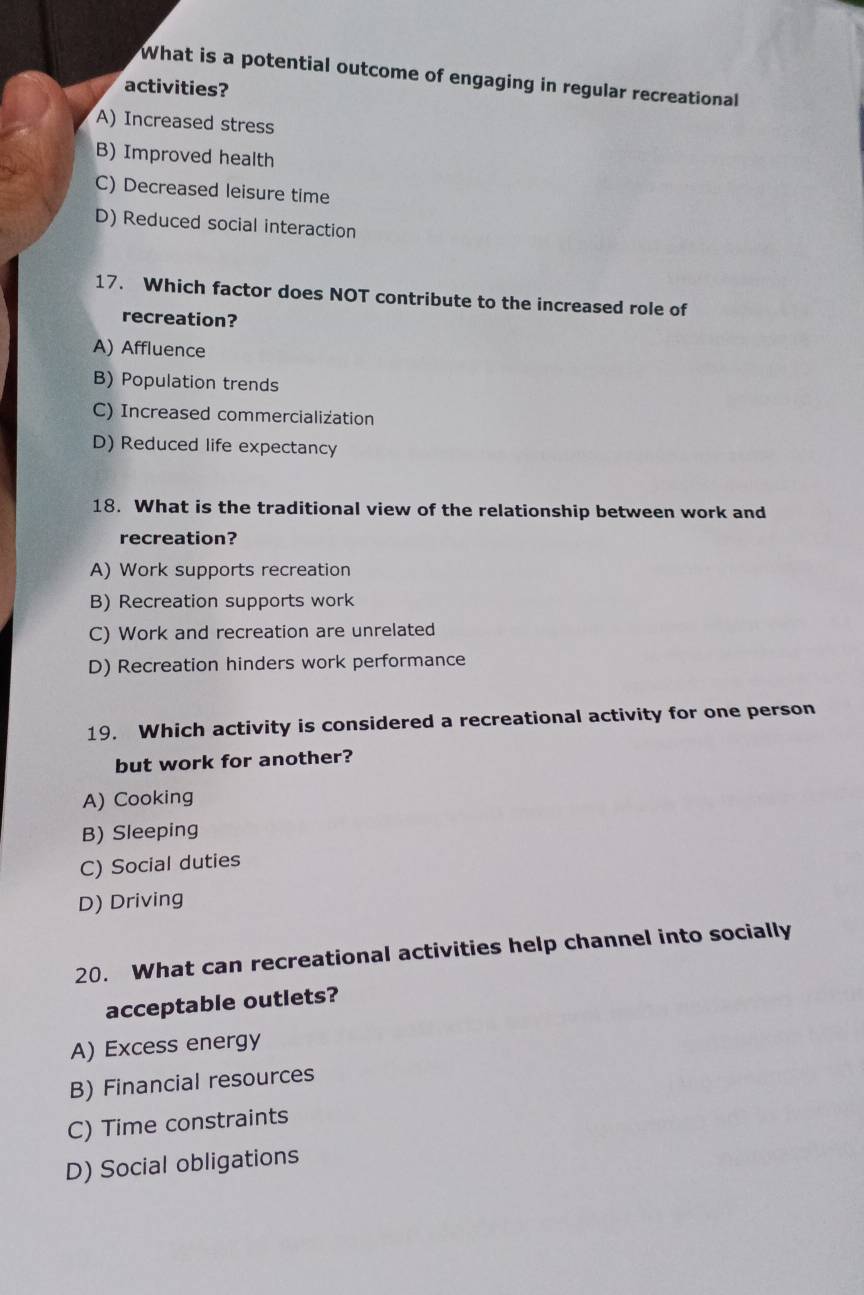 What is a potential outcome of engaging in regular recreational
activities?
A) Increased stress
B) Improved health
C) Decreased leisure time
D) Reduced social interaction
17. Which factor does NOT contribute to the increased role of
recreation?
A) Affluence
B) Population trends
C) Increased commercialization
D) Reduced life expectancy
18. What is the traditional view of the relationship between work and
recreation?
A) Work supports recreation
B) Recreation supports work
C) Work and recreation are unrelated
D) Recreation hinders work performance
19. Which activity is considered a recreational activity for one person
but work for another?
A) Cooking
B) Sleeping
C) Social duties
D) Driving
20. What can recreational activities help channel into socially
acceptable outlets?
A) Excess energy
B) Financial resources
C) Time constraints
D) Social obligations