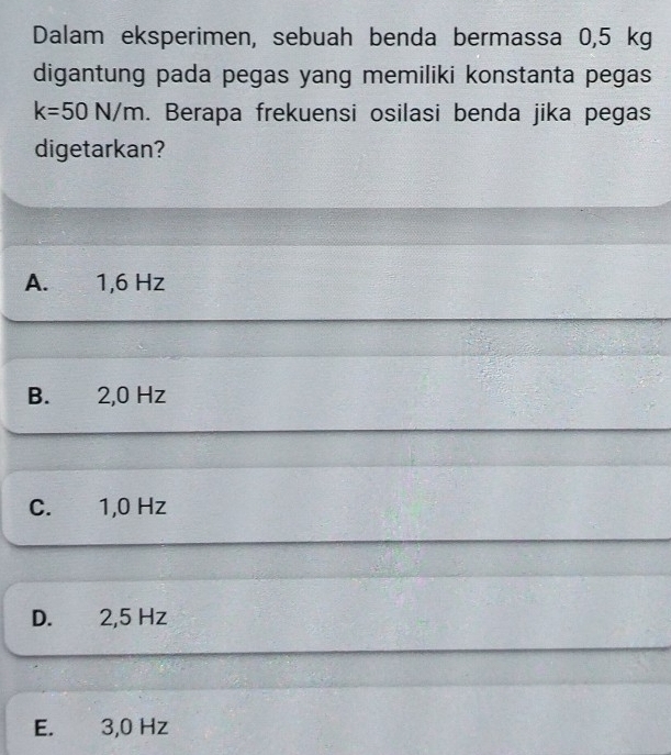 Dalam eksperimen, sebuah benda bermassa 0,5 kg
digantung pada pegas yang memiliki konstanta pegas
k=50N/m. Berapa frekuensi osilasi benda jika pegas
digetarkan?
A. 1,6 Hz
B. 2,0 Hz
C. 1,0 Hz
D. 2,5 Hz
E. 3,0 Hz