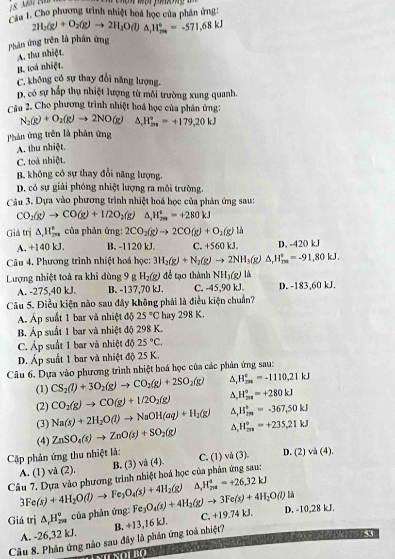 Cầu 1. Cho phương trình nhiệt hoá học của phản ứng:
2H_2(g)+O_2(g)to 2H_2O(l)△ _1H_(208)°=-571,68kJ
Phản ứng trên là phản ứng
A. thu nhiệt.
B. toá nhiệt.
C. không có sự thay đổi năng lượng.
D. có sự hấp thụ nhiệt lượng từ môi trường xung quanh.
Câu 2. Cho phương trình nhiệt hoá học của phản ứng:
N_2(g)+O_2(g)to 2NO(g)△ _rH_(29)°=+179,20kJ
Phản ứng trên là phản ứng
A. thu nhiệt.
C. toà nhiệt.
B. không có sự thay đổi năng lượng.
D. có sự giải phóng nhiệt lượng ra môi trường.
Câu 3. Dựa vào phương trình nhiệt hoá học của phản ứng sau:
CO_2(g)to CO(g)+1/2O_2(g) △ _rH_(299)^o=+280kJ
Giá trị △ _rH_(298)^(θ) ủa phản ứng: 2CO_2(g)to 2CO(g)+O_2(g) là
A. +140 kJ. B. -1120 kJ. C. +560kJ. D. -420 kJ
Câu 4. Phương trình nhiệt hoá học: 3H_2(g)+N_2(g)to 2NH_3(g)△ _rH_(298)°=-91,80kJ.
Lượng nhiệt toả ra khi dùng 9 g H_2(g) để tạo thành NH_3(g)l
A. -275,40 kJ. B. -137,70 kJ. C. -45,90 kJ. D. -183,60 kJ.
Câu 5. Điều kiện nào sau đây không phải là điều kiện chuẩn?
Á Áp suất 1 bar và nhiệt độ 25°C hay 298 K.
B. Áp suất 1 bar và nhiệt độ 298 K.
C. Áp suất 1 bar và nhiệt độ 25°C.
D. Áp suất 1 bar và nhiệt độ 25 K.
Câu 6. Dựa vào phương trình nhiệt hoá học của các phản ứng sau:
(1) CS_2(l)+3O_2(g)to CO_2(g)+2SO_2(g) H_(298)^0=-1110,21kJ
(2) CO_2(g)to CO(g)+1/2O_2(g) H_(298)^0=+280kJ
(3) Na(s)+2H_2O(l)to NaOH(aq)+H_2(g) ^ H_(298)°=-367,50kJ
(4) ZnSO_4(s)to ZnO(s)+SO_2(g) H_(298)^o=+235,21kJ
Cập phản ứng thu nhiệt là:
A. (1) và (2). B. (3) va(4). C. (1) và (3). D. (2) vdot a(4).
Câu 7. Dựa vào phương trình nhiệt hoá học của phản ứng sau:
3Fe(s)+4H_2O(l)to Fe_3O_4(s)+4H_2(g) △ _1H_(298)^0=+26,32kJ
Giá trị △ _rH_(298)^o của phản ứng: Fe_3O_4(s)+4H_2(g)to 3Fe(s)+4H_2O(l)ld D. -10,28 kJ.
A. -26,32 kJ. B. +13,16 kJ. C. +19.74 kJ.
Câu 8. Phản ứng nào sau đây là phản ứng toả nhiệt?
53