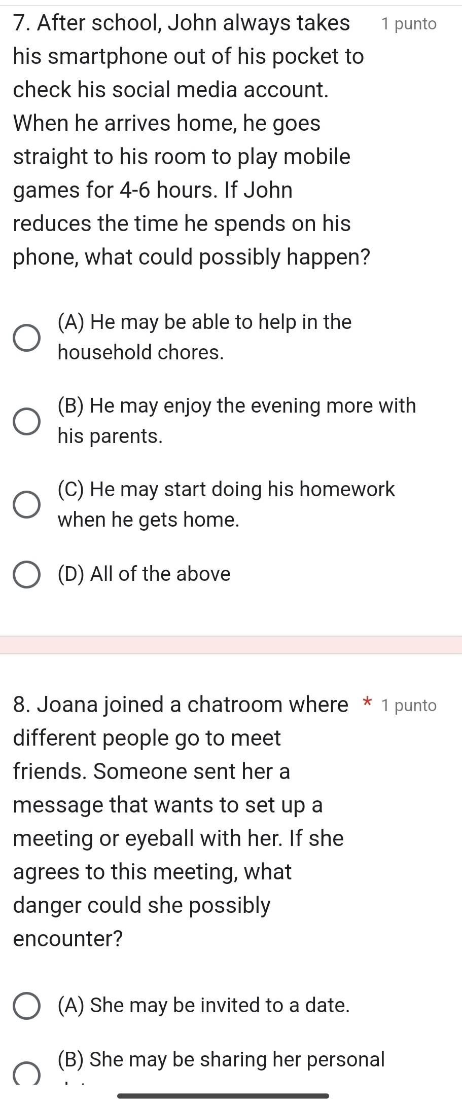 After school, John always takes 1 punto
his smartphone out of his pocket to
check his social media account.
When he arrives home, he goes
straight to his room to play mobile
games for 4-6 hours. If John
reduces the time he spends on his
phone, what could possibly happen?
(A) He may be able to help in the
household chores.
(B) He may enjoy the evening more with
his parents.
(C) He may start doing his homework
when he gets home.
(D) All of the above
8. Joana joined a chatroom where * 1 punto
different people go to meet
friends. Someone sent her a
message that wants to set up a
meeting or eyeball with her. If she
agrees to this meeting, what
danger could she possibly
encounter?
(A) She may be invited to a date.
(B) She may be sharing her personal
_