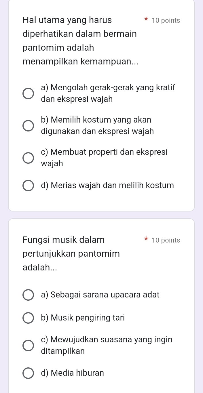 Hal utama yang harus 10 points
diperhatikan dalam bermain
pantomim adalah
menampilkan kemampuan...
a) Mengolah gerak-gerak yang kratif
dan ekspresi wajah
b) Memilih kostum yang akan
digunakan dan ekspresi wajah
c) Membuat properti dan ekspresi
wajah
d) Merias wajah dan melilih kostum
Fungsi musik dalam 10 points
pertunjukkan pantomim
adalah...
a) Sebagai sarana upacara adat
b) Musik pengiring tari
c) Mewujudkan suasana yang ingin
ditampilkan
d) Media hiburan