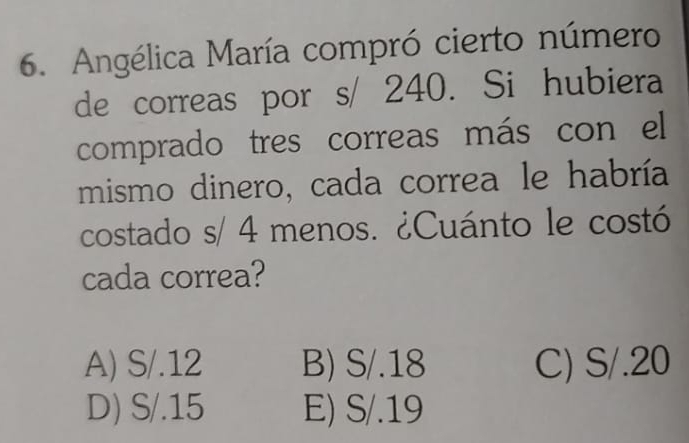 Angélica María compró cierto número
de correas por s/ 240. Si hubiera
comprado tres correas más con el
mismo dinero, cada correa le habría
costado s/ 4 menos. ¿Cuánto le costó
cada correa?
A) S/.12 B) S/.18 C) S/.20
D) S/.15 E) S/.19