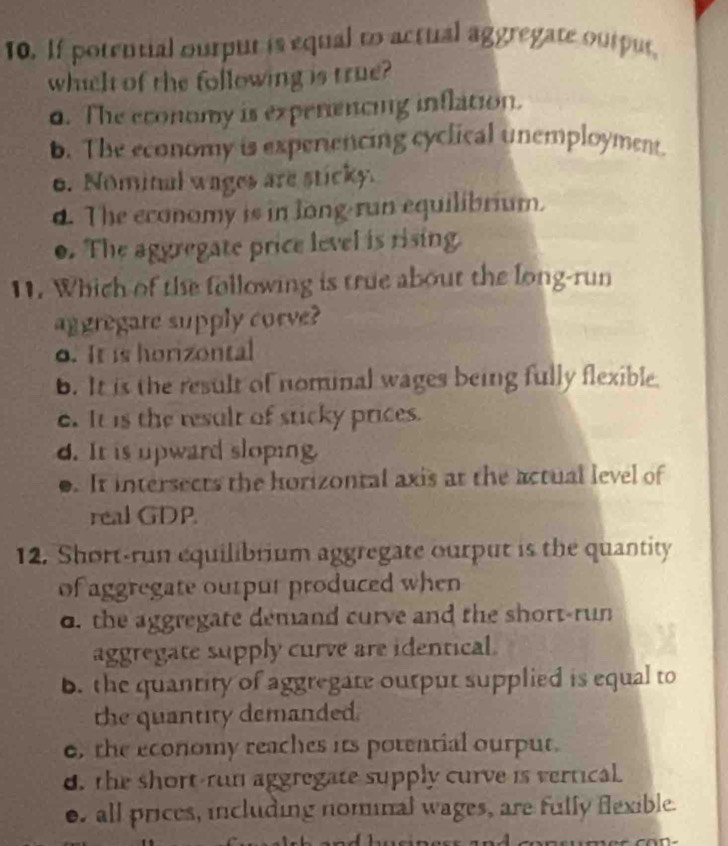 If potential ourput is equal to actual aggregate output,
which of the following is true?
d. The economy is expenencing inflation.
b. The economy is experiencing cyclical unemployment.
o. Nominal wages are sticky.
4. The economy is in long run equilibrium.
o. The aggregate price level is rising.
11. Which of the following is true about the long-run
aggregare supply corve?
o. It is horizontal
b. It is the result of nominal wages being fully flexible.
e. It is the result of sticky prices.
d. It is upward sloping
0. It intersects the horizontal axis at the actual level of
real GDP.
12. Short-run equilibrium aggregate ourput is the quantity
of aggregate ourpur produced when
o. the aggregate demand curve and the short-run
aggregate supply curve are identical.
b. the quantity of aggregate ourput supplied is equal to
the quantity demanded.
o, the economy reaches its potential ourput.
d. the short-run aggregate supply curve is vertical.
e. all prices, including nominal wages, are fully flexible.