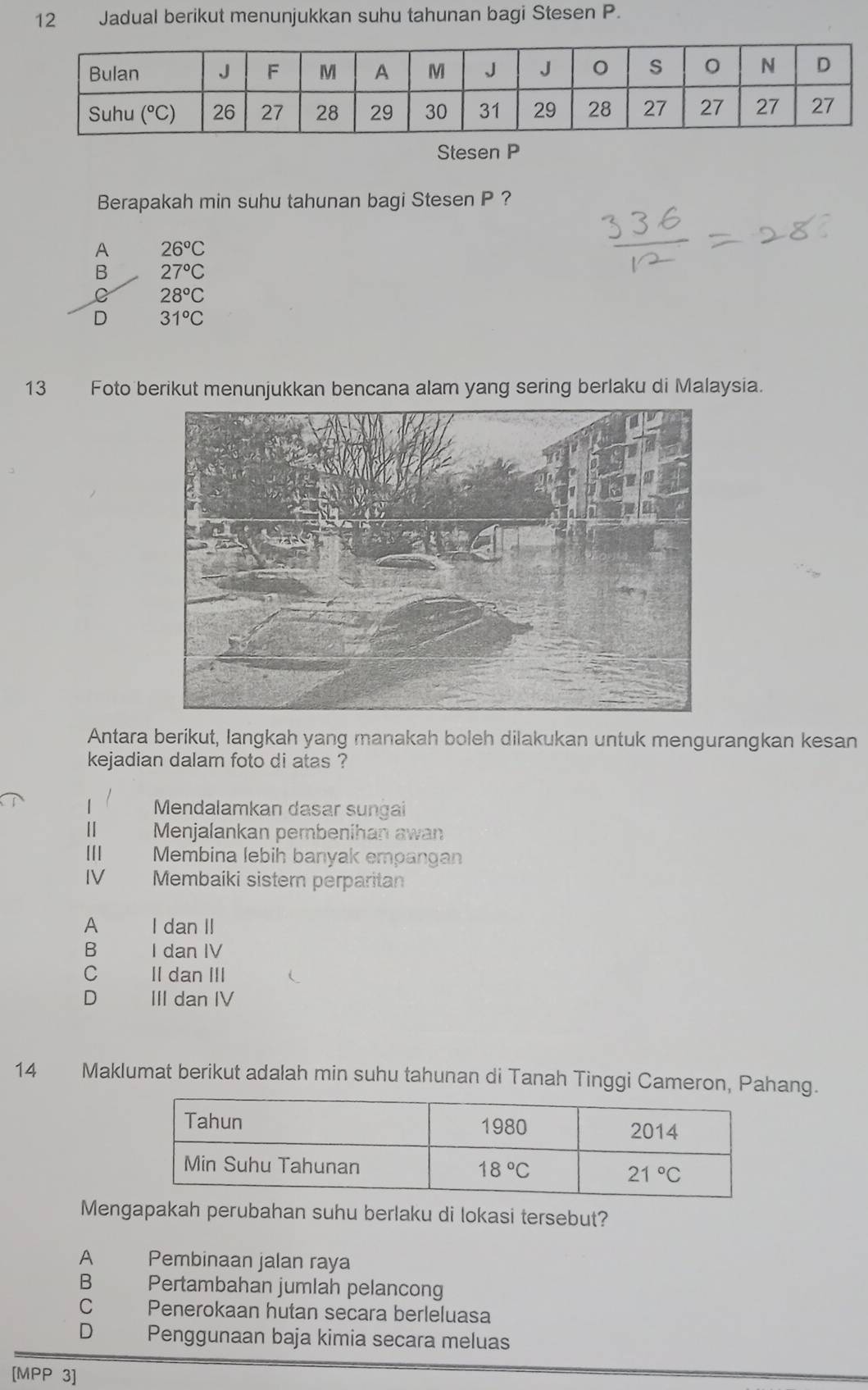 Jadual berikut menunjukkan suhu tahunan bagi Stesen P.
Stesen P
Berapakah min suhu tahunan bagi Stesen P ?
A 26°C
B 27°C
C 28°C
D 31°C
13 Foto berikut menunjukkan bencana alam yang sering berlaku di Malaysia.
Antara berikut, langkah yang manakah boleh dilakukan untuk mengurangkan kesan
kejadian dalam foto di atas ?
1 Mendalamkan dasar sungai
Ⅱ Menjalankan pembenihan awan
Membina lebih banyak empangan
IV Membaiki sistern perparitan
A I dan II
B I dan IV
C II dan III
D III dan IV
14 Maklumat berikut adalah min suhu tahunan di Tanah Tinggi Cameron, Pahang.
Mengapakah perubahan suhu berlaku di lokasi tersebut?
A Pembinaan jalan raya
B₹ Pertambahan jumlah pelancong
C Penerokaan hutan secara berleluasa
D Penggunaan baja kimia secara meluas
[MPP 3]