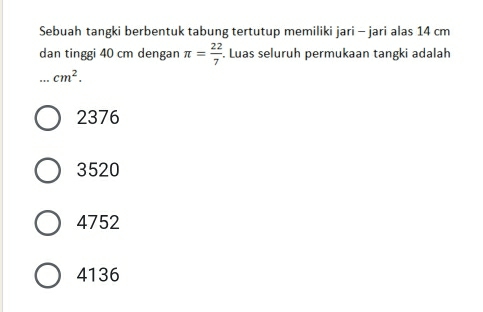 Sebuah tangki berbentuk tabung tertutup memiliki jari - jari alas 14 cm
dan tinggi 40 cm dengan π = 22/7 . Luas seluruh permukaan tangki adalah
cm^2.
2376
3520
4752
4136