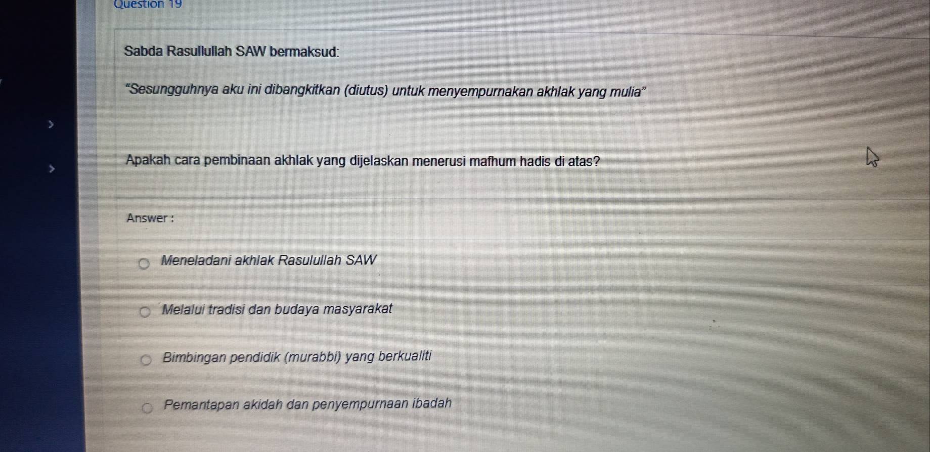 Sabda Rasullullah SAW bermaksud:
“Sesungguhnya aku ini dibangkitkan (diutus) untuk menyempurnakan akhlak yang mulia”
Apakah cara pembinaan akhlak yang dijelaskan menerusi mafhum hadis di atas?
Answer :
Meneladani akhlak Rasulullah SAW
Melalui tradisi dan budaya masyarakat
Bimbingan pendidik (murabbi) yang berkualiti
Pemantapan akidah dan penyempurnaan ibadah