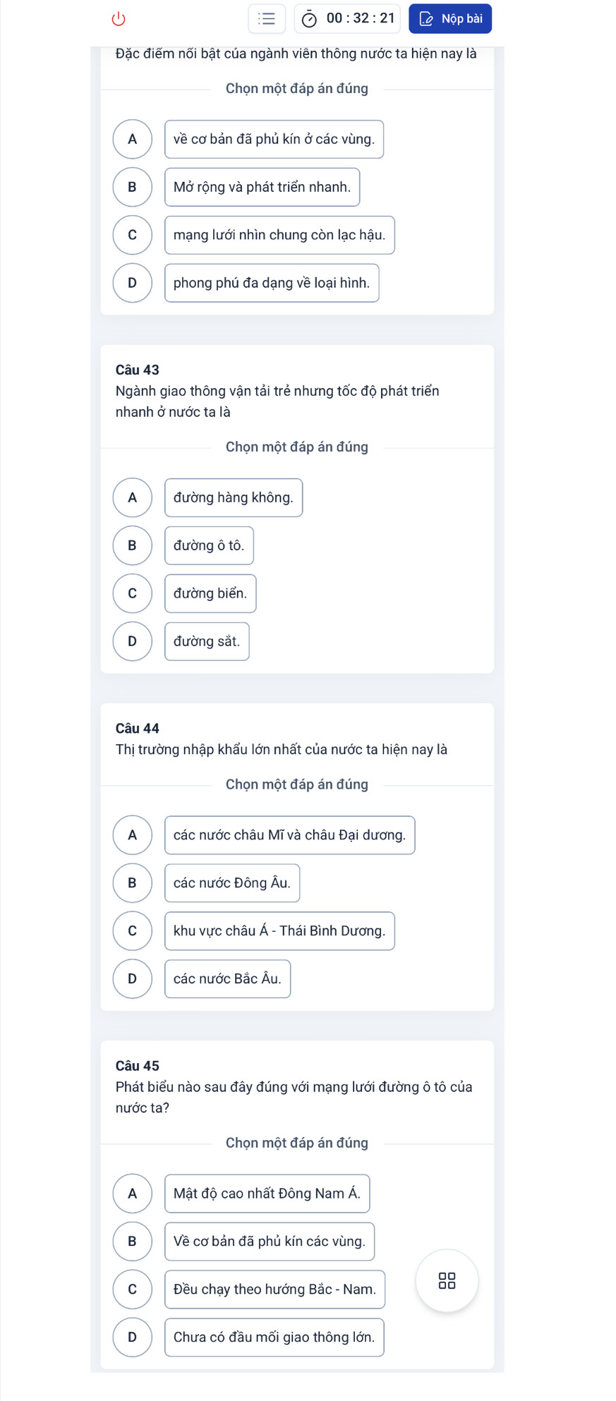00:32:21 Lệ Nộp bài
Đặc điếm nối bật của ngành viên thông nước ta hiện nay là
Chọn một đáp án đúng
A về cơ bản đã phủ kín ở các vùng.
B Mở rộng và phát triển nhanh.
C mạng lưới nhìn chung còn lạc hậu.
D phong phú đa dạng về loại hình.
Câu 43
Ngành giao thông vận tải trẻ nhưng tốc độ phát triển
nhanh ở nước ta là
Chọn một đáp án đúng
A đường hàng không.
B đường ô tô.
C đường biển.
D đường sắt.
Câu 44
Thị trường nhập khẩu lớn nhất của nước ta hiện nay là
Chọn một đáp án đúng
A các nước châu Mĩ và châu Đại dương
B các nước Đông Âu.
C khu vực châu Á - Thái Bình Dương.
D các nước Bắc Âu.
Câu 45
Phát biểu nào sau đây đúng với mạng lưới đường ô tô của
nước ta?
Chọn một đáp án đúng
A Mật độ cao nhất Đông Nam Á.
B Về cơ bản đã phủ kín các vùng.
C Đều chạy theo hướng Bắc - Nam. 8
D Chưa có đầu mối giao thông lớn.