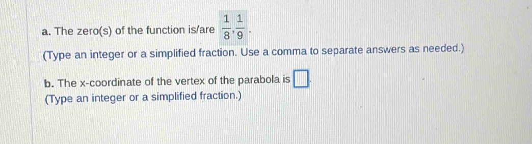 The zero(s) of the function is/are  1/8 ,  1/9 . 
(Type an integer or a simplified fraction. Use a comma to separate answers as needed.) 
b. The x-coordinate of the vertex of the parabola is □. 
(Type an integer or a simplified fraction.)