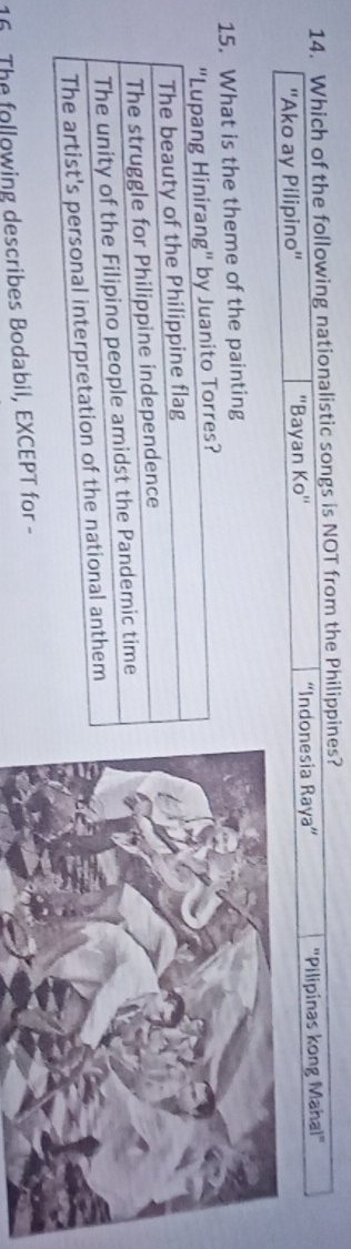 Which of the following nationalistic songs is NOT from the Philippines?
''Ako ay Pilipino'' ''Bayan Ko'' “Indonesia Raya” "Pilipinas kong Mahal"
15. What is the theme of the painting
16 The following describes Bodabil, EXCEPT for -