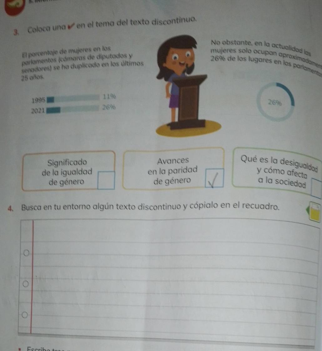 3, Coloca una é en el tema del texto discontinuo. 
bstante, en la actualidad las 
El porcentaje de mujeres en los 
res solo ocupan aproximadamen 
parlamentos (cámaras de diputados y 
de los lugares en los parlamento 
senadores) se ha duplicado en los últimos
25 años. 
1995 119
26%
2021
26%
Significado Avances Qué es la desigualdad 
de la igualdad en la paridad y cómo afecta 
de género de género a la sociedad 
4. Busca en tu entorno algún texto discontinuo y cópialo en el recuadro.