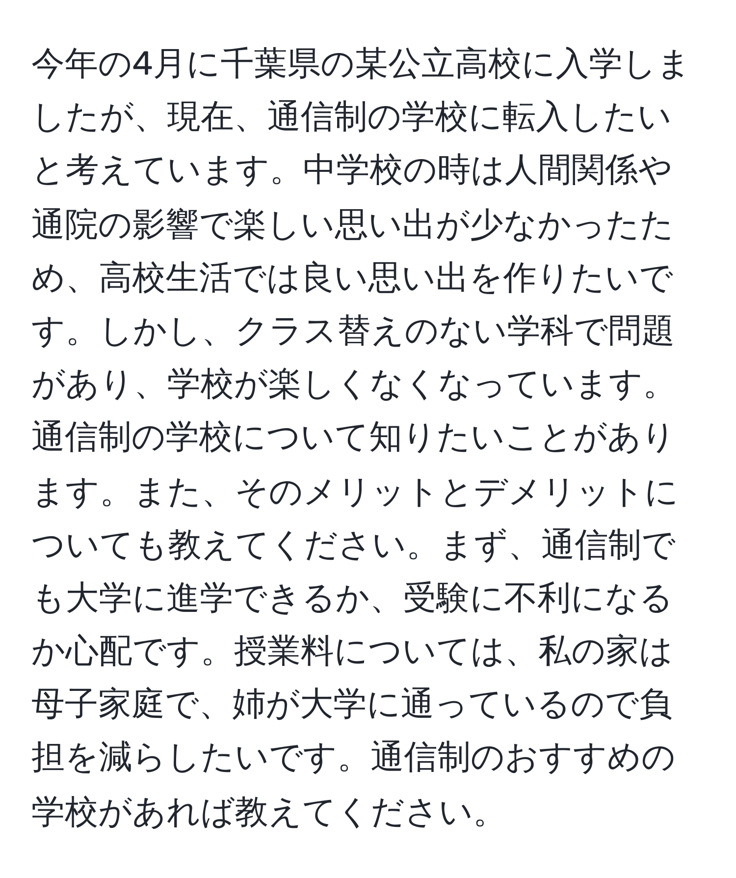 今年の4月に千葉県の某公立高校に入学しましたが、現在、通信制の学校に転入したいと考えています。中学校の時は人間関係や通院の影響で楽しい思い出が少なかったため、高校生活では良い思い出を作りたいです。しかし、クラス替えのない学科で問題があり、学校が楽しくなくなっています。通信制の学校について知りたいことがあります。また、そのメリットとデメリットについても教えてください。まず、通信制でも大学に進学できるか、受験に不利になるか心配です。授業料については、私の家は母子家庭で、姉が大学に通っているので負担を減らしたいです。通信制のおすすめの学校があれば教えてください。