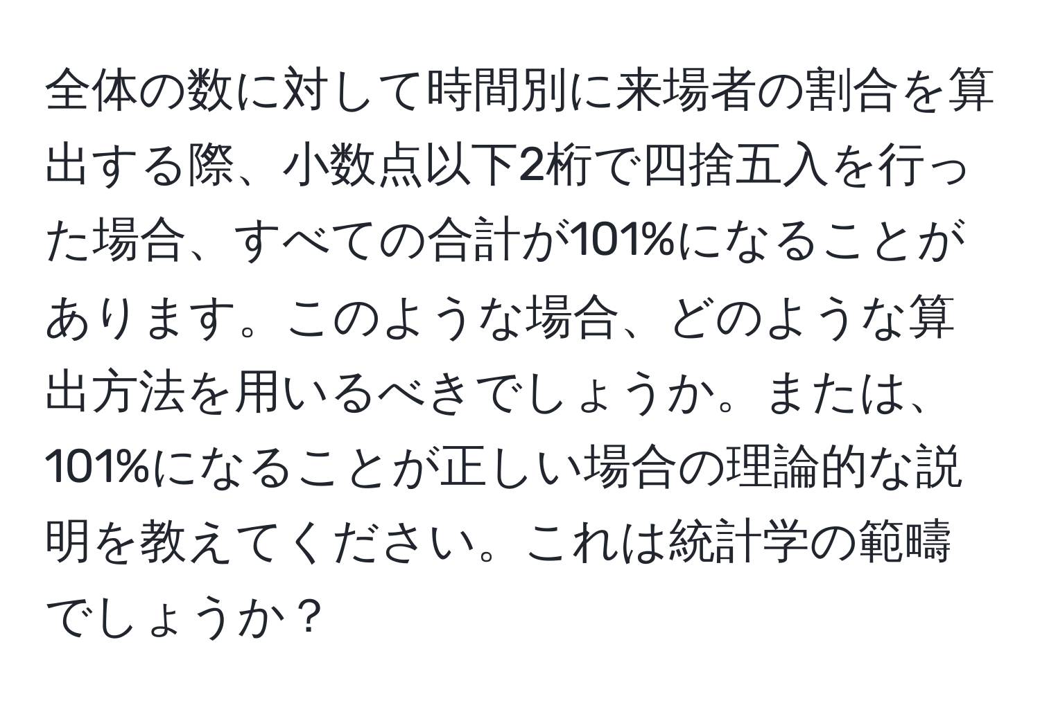 全体の数に対して時間別に来場者の割合を算出する際、小数点以下2桁で四捨五入を行った場合、すべての合計が101%になることがあります。このような場合、どのような算出方法を用いるべきでしょうか。または、101%になることが正しい場合の理論的な説明を教えてください。これは統計学の範疇でしょうか？