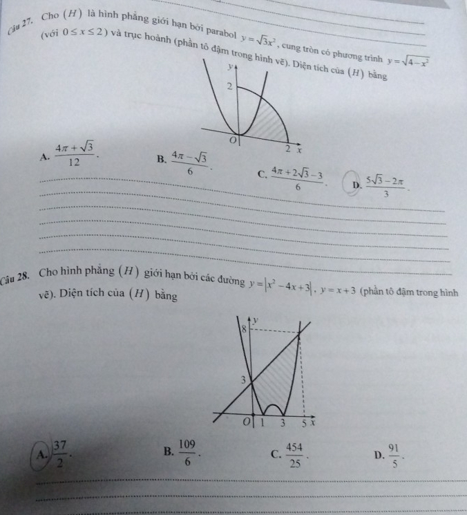 Cho nh phẳng giới hạn bởi parabol y=sqrt(3)x^2 , cung tròn có phương trình y=sqrt(4-x^2)
(với 0≤ x≤ 2) và trục hoành (phần tổ đậm trch của ( H) bằng
A.  (4π +sqrt(3))/12 .
_
_B.  (4π -sqrt(3))/6 . C.  (4π +2sqrt(3)-3)/6 . D.  (5sqrt(3)-2π )/3 .
_
_
_
_
Câu 28. Cho hình phẳng (H) giới hạn bởi các đường y=|x^2-4x+3|,y=x+3 (phần tô đậm trong hình
vẽ). Diện tích của (H) bằng
B.
A.  37/2 .  109/6 . C.  454/25 . D.  91/5 .
_
_
_