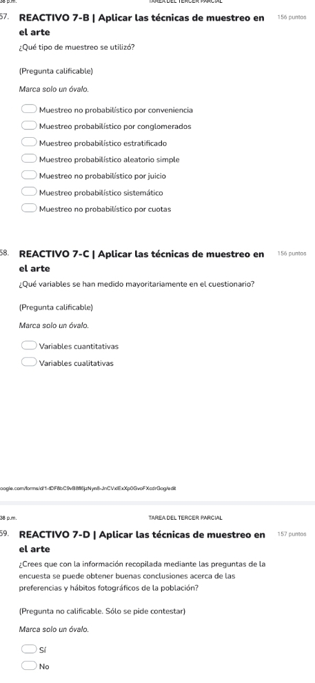 REACTIVO 7-B | Aplicar las técnicas de muestreo en 156 puntos
el arte
¿Qué tipo de muestreo se utilizó?
(Pregunta calificable)
Marca solo un óvalo.
Muestreo no probabilístico por conveniencia
Muestreo probabilístico por conglomerados
Muestreo probabilístico estratificado
Muestreo probabilístico aleatorio simple
Muestreo no probabilístico por juicio
Muestreo probabilístico sistemático
Muestreo no probabilístico por cuotas
58. REACTIVO 7-C | Aplicar las técnicas de muestreo en 156 puntos
el arte
¿Qué variables se han medido mayoritariamente en el cuestionario?
(Pregunta calificable)
Marca solo un óvalo.
Variables cuantitativas
Variables cualitativas
boogle.com/forms /d/1-tD F8bC9vB8f16jzNyn8-JnCVxlExXp0GvolF XcdrGog/edit
08 o.m.
59. REACTIVO 7-D | Aplicar las técnicas de muestreo en 157 puntos
el arte
¿Crees que con la información recopilada mediante las preguntas de la
encuesta se puede obtener buenas conclusiones acerca de las
preferencias y hábitos fotográficos de la población?
(Pregunta no calificable. Sólo se pide contestar)
Marca solo un óvalo.
Sí
No