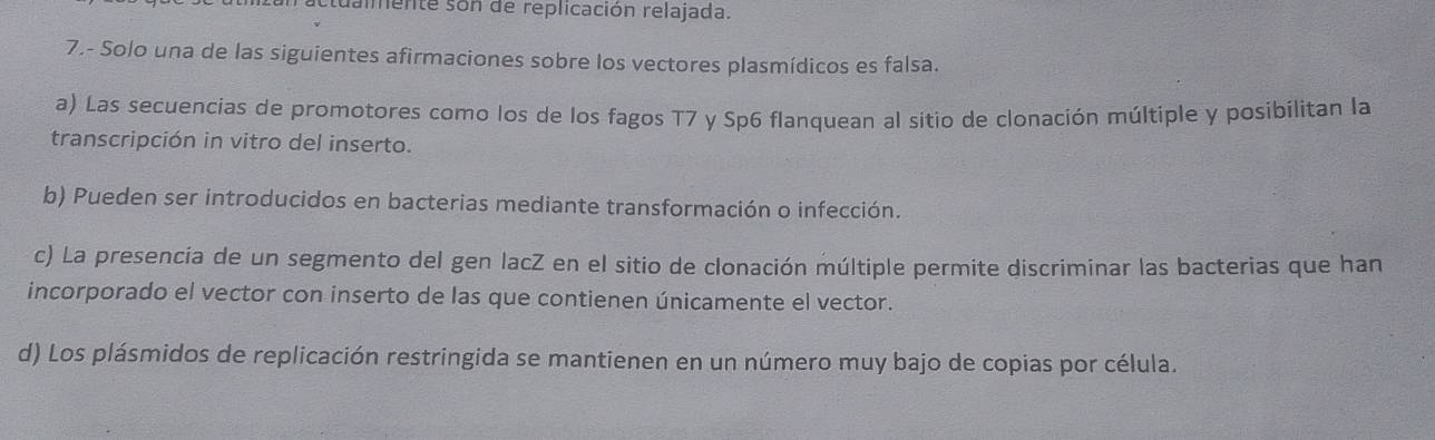 ctualmente son de replicación relajada.
7.- Solo una de las siguientes afirmaciones sobre los vectores plasmídicos es falsa.
a) Las secuencias de promotores como los de los fagos T7 y Sp6 flanquean al sitio de clonación múltiple y posibilitan la
transcripción in vitro del inserto.
b) Pueden ser introducidos en bacterias mediante transformación o infección.
c) La presencia de un segmento del gen lacZ en el sitio de clonación múltiple permite discriminar las bacterias que han
incorporado el vector con inserto de las que contienen únicamente el vector.
d) Los plásmidos de replicación restringida se mantienen en un número muy bajo de copias por célula.