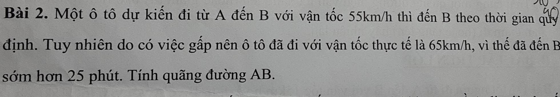 Một ô tô dự kiến đi từ A đến B với vận tốc 55km/h thì đến B theo thời gian quy 
định. Tuy nhiên do có việc gấp nên ô tô đã đi với vận tốc thực tế là 65km/h, vì thế đã đến B
sớm hơn 25 phút. Tính quãng đường AB.
