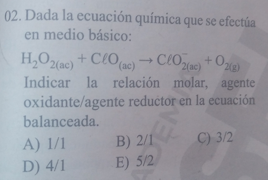 Dada la ecuación química que se efectúa
en medio básico:
H_2O_2(ac)+ClO_(ac)to ClO_(2(ac))^-+O_2(g)
Indicar la relación molar, agente
oxidante/agente reductor en la ecuación
balanceada.
A) 1/1 B) 2/1
C) 3/2
D) 4/1
E) 5/2