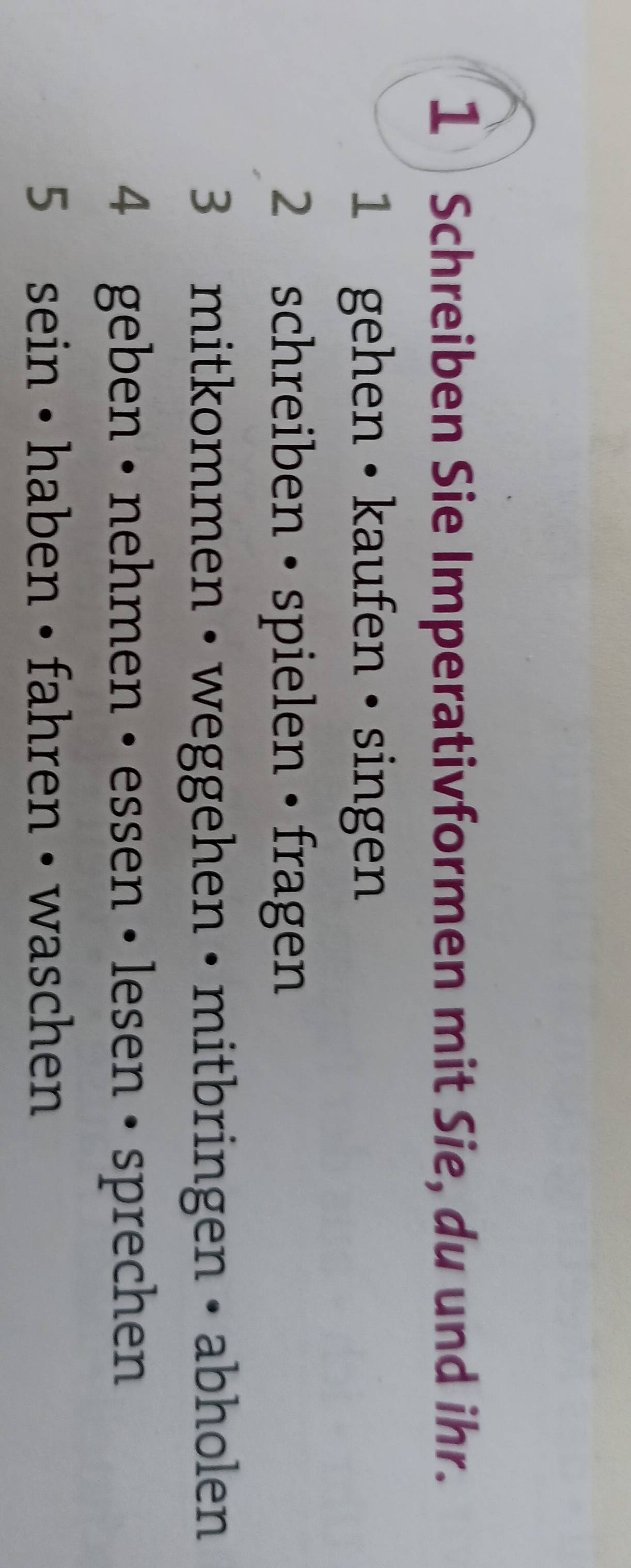 Schreiben Sie Imperativformen mit Sie, du und ihr. 
1 gehen • kaufen • singen 
2 schreiben • spielen • fragen 
3 mitkommen • weggehen • mitbringen • abholen 
4 geben • nehmen • essen • lesen • sprechen 
5 sein • haben • fahren • waschen