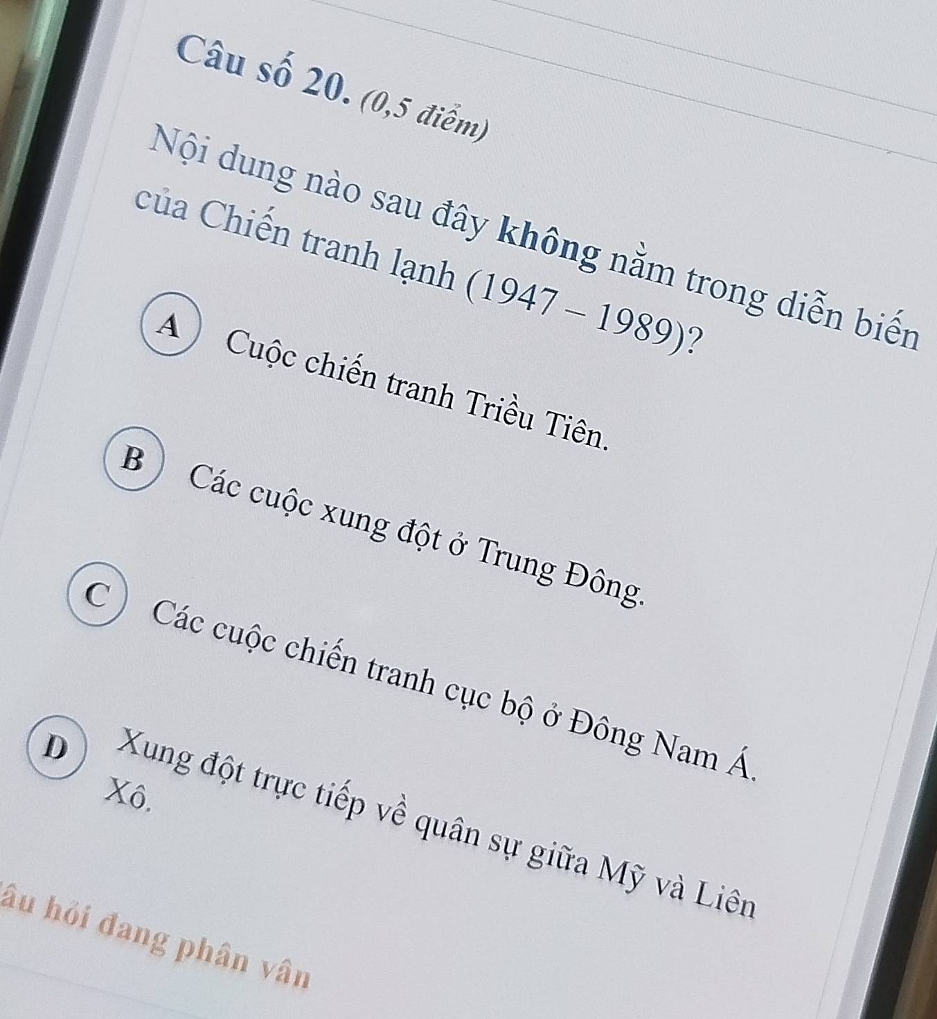 Câu số 20. (0,5 điểm)
Nội dung nào sau đây không nằm trong diễn biến
Của Chiến tranh lạnh (1947-1989) ?
) Cuộc chiến tranh Triều Tiên
B ) Các cuộc xung đột ở Trung Đông
C ) Các cuộc chiến tranh cục bộ ở Đông Nam Á
D
Xô.
Xung đột trực tiếp về quân sự giữa Mỹ và Liên
âu hỏi đang phân vân