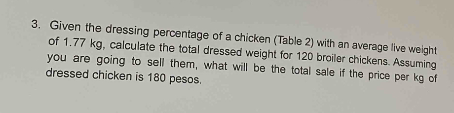 Given the dressing percentage of a chicken (Table 2) with an average live weight 
of 1.77 kg, calculate the total dressed weight for 120 broiler chickens. Assuming 
you are going to sell them, what will be the total sale if the price per kg of 
dressed chicken is 180 pesos.