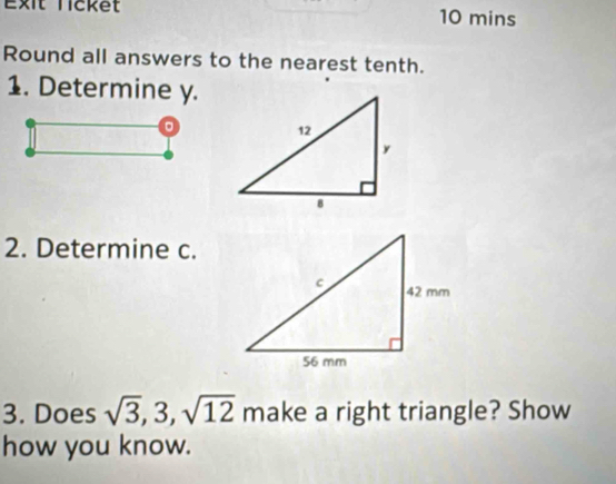 Exit Ticket 10 mins 
Round all answers to the nearest tenth. 
1. Determine y. 
2. Determine c. 
3. Does sqrt(3), 3, sqrt(12) make a right triangle? Show 
how you know.