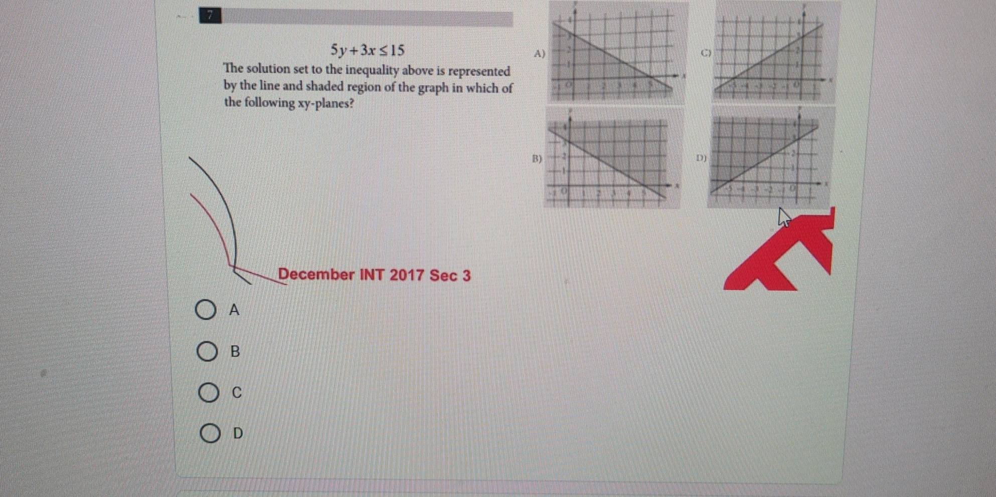 7
5y+3x≤ 15
A
C)
The solution set to the inequality above is represented
by the line and shaded region of the graph in which of
the following xy -planes?
B
D
December INT 2017 Sec 3
A
B
C
D