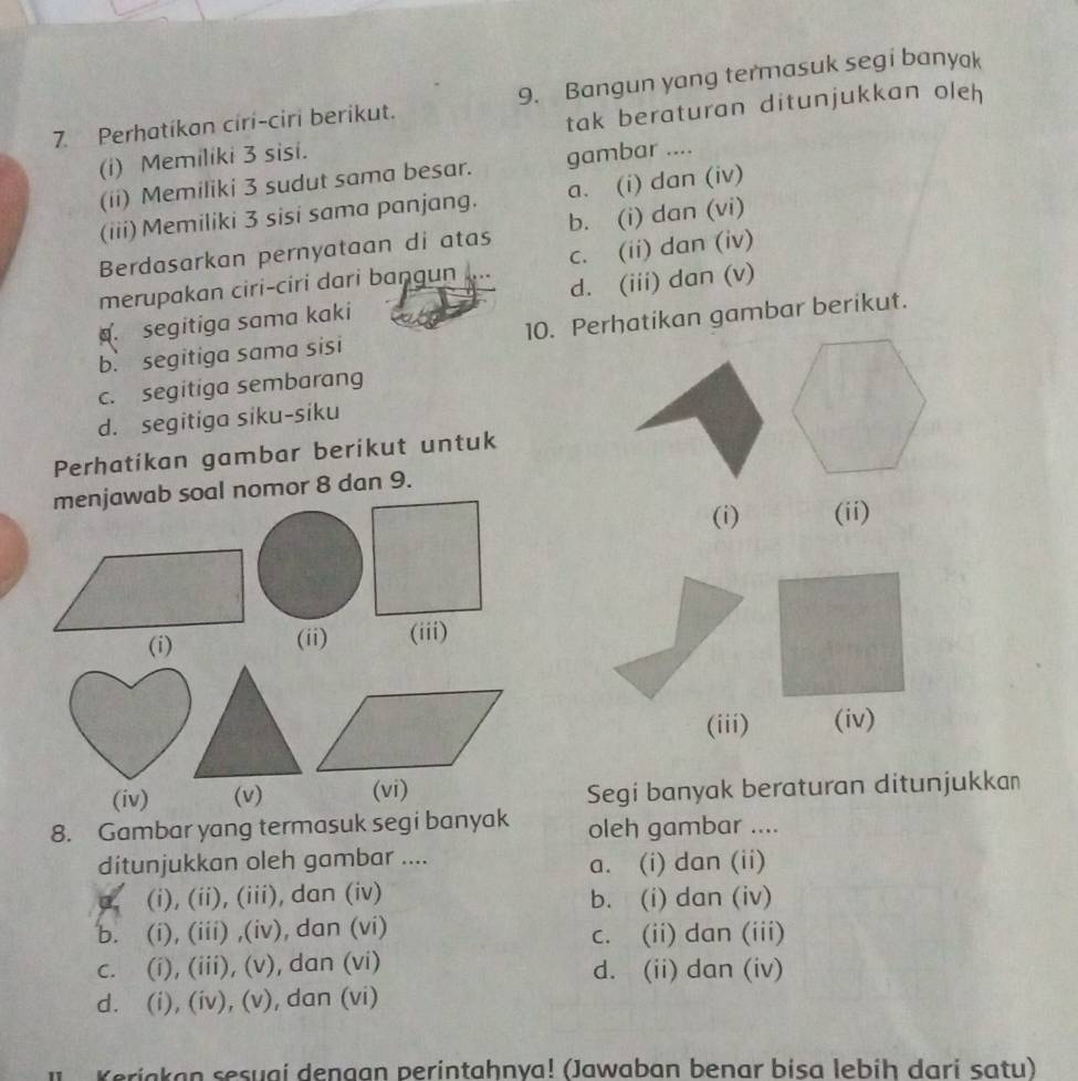 Perhatíkan ciri-ciri berikut. 9. Bangun yang termasuk segi banyak
(i) Memiliki 3 sisi. tak beraturan ditunjukkan oleh
(ii) Memiliki 3 sudut sama besar. gambar ....
(iii) Memiliki 3 sisi sama panjang. a. (i) dan (iv)
Berdasarkan pernyataan di atas b. (i) dan (vi)
merupakan ciri-ciri dari bangun .... c. (ii) dan (iv). segitiga sama kaki d. (iii) dan (v)
b. segitiga sama sisi 10. Perhatikan gambar berikut.
c. segitiga sembarang
d. segitiga siku-siku
Perhatikan gambar berikut untuk
menjawab soal nomor 8 dan 9.
(i) (ii)
(ii) (iii)
(iii) (iv)
(iv) (v) (vi) Segi banyak beraturan ditunjukkan
8. Gambar yang termasuk segi banyak oleh gambar ....
ditunjukkan oleh gambar .... a. (i) dan (ii)
(i), (ii), (iii), dan (iv) b. (i) dan (iv)
b. (i), (iii) ,(iv), dan (vi) c. (ii) dan (iii)
c. (i), (iii), (v), dan (vi) d. (ii) dan (iv)
d. (i), (iv), (v), dan (vi)
Keriakan sesuai dengan perintahnya! (Jawaban benar bisa lebih dari satu)