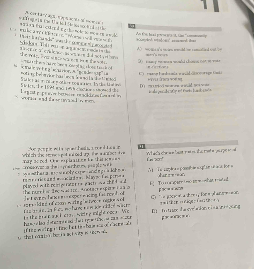 A century ago, opponents of women's
suffrage in the United States scoffed at the
30
notion that extending the vote to women would As the text presents it, the “commonly
tne make any difference, “Women will vote with accepted wisdom" assumed that
stheir husbands” was the commonly accepted
wisdom. This was an argument made in the
A) women's votes would be cancelled out by
absence of evidence, as women did not yet have
men's votes
the vote. Ever since women won the vote,
B) many women would choose not to vote
researchers have been keeping close track of
in elections
10 female voting behavior. A “gender gap” in
C) many husbands would discourage their
voting behavior has been found in the United
wives from voting
States as in many other countries. In the United D) married women would not vote
States, the 1994 and 1996 elections showed the independently of their husbands
largest gaps ever between candidates favored by
15 women and those favored by men.
For people with synesthesia, a condition in 31
which the senses get mixed up, the number five Which choice best states the main purpose of
may be red. One explanation for this sensory the text?
Line crossover is that synesthetes, people with
s synesthesia, are simply experiencing childhood A) To explore possible explanations for a
memories and associations. Maybe the person phenomenon
played with refrigerator magnets as a child and B) To compare two somewhat related
the number five was red. Another explanation is phenomena
that synesthetes are experiencing the result of
some kind of cross wiring between regions of C) To present a theory for a phenomenon
the brain. In fact, we have now identified where and then critique that theory
in the brain such cross wiring might occur. We D) To trace the evolution of an intriguing
have also determined that synesthesia can occur phenomenon
if the wiring is fìne but the balance of chemicals
15 that control brain activity is skewed.