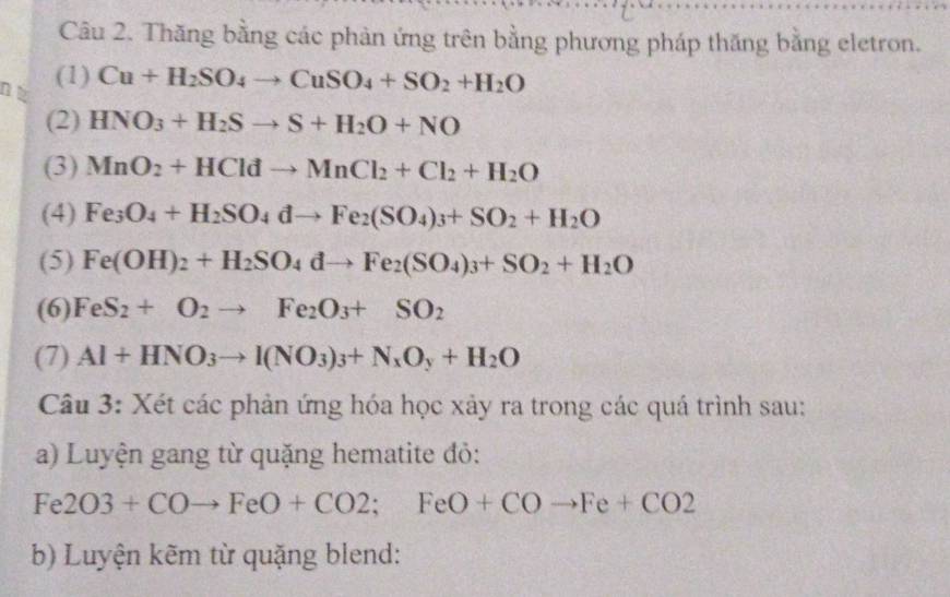 Thăng bằng các phản ứng trên bằng phương pháp thăng bằng eletron. 
(1) 
nt Cu+H_2SO_4to CuSO_4+SO_2+H_2O
(2) HNO_3+H_2Sto S+H_2O+NO
(3) MnO_2+HCldto MnCl_2+Cl_2+H_2O
(4) Fe_3O_4+H_2SO_4dto Fe_2(SO_4)_3+SO_2+H_2O
(5) Fe(OH)_2+H_2SO_4dto Fe_2(SO_4)_3+SO_2+H_2O
(6) FeS_2+O_2to Fe_2O_3+SO_2
(7) Al+HNO_3to I(NO_3)_3+N_xO_y+H_2O
Câu 3: Xét các phản ứng hóa học xảy ra trong các quá trình sau: 
a) Luyện gang từ quặng hematite đỏ:
Fe2O3+COto FeO+CO2;FeO+COto Fe+CO2
b) Luyện kẽm từ quặng blend: