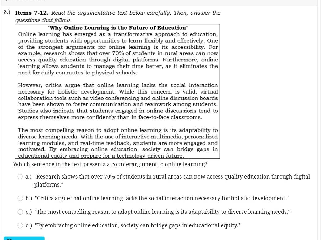 8.) Items 7-12. Read the argumentative text below carefully. Then, answer the
questions that follow.
'Why Online Learning is the Future of Education''
Online learning has emerged as a transformative approach to education,
providing students with opportunities to learn flexibly and effectively. One
of the strongest arguments for online learning is its accessibility. For
example, research shows that over 70% of students in rural areas can now
access quality education through digital platforms. Furthermore, online
learning allows students to manage their time better, as it eliminates the
need for daily commutes to physical schools.
However, critics argue that online learning lacks the social interaction
necessary for holistic development. While this concern is valid, virtual
collaboration tools such as video conferencing and online discussion boards
have been shown to foster communication and teamwork among students.
Studies also indicate that students engaged in online discussions tend to
express themselves more confidently than in face-to-face classrooms.
The most compelling reason to adopt online learning is its adaptability to
diverse learning needs. With the use of interactive multimedia, personalized
learning modules, and real-time feedback, students are more engaged and
motivated. By embracing online education, society can bridge gaps in
educational equity and prepare for a technology-driven future.
Which sentence in the text presents a counterargument to online learning?
a.) ''Research shows that over 70% of students in rural areas can now access quality education through digital
platforms."
b.) "Critics argue that online learning lacks the social interaction necessary for holistic development."
c.) "The most compelling reason to adopt online learning is its adaptability to diverse learning needs."
d.) "By embracing online education, society can bridge gaps in educational equity."