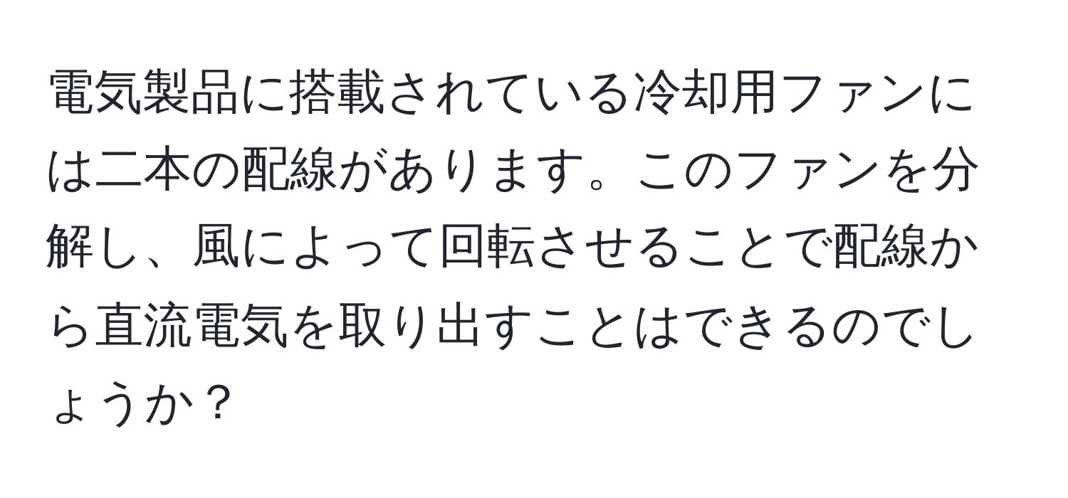 電気製品に搭載されている冷却用ファンには二本の配線があります。このファンを分解し、風によって回転させることで配線から直流電気を取り出すことはできるのでしょうか？