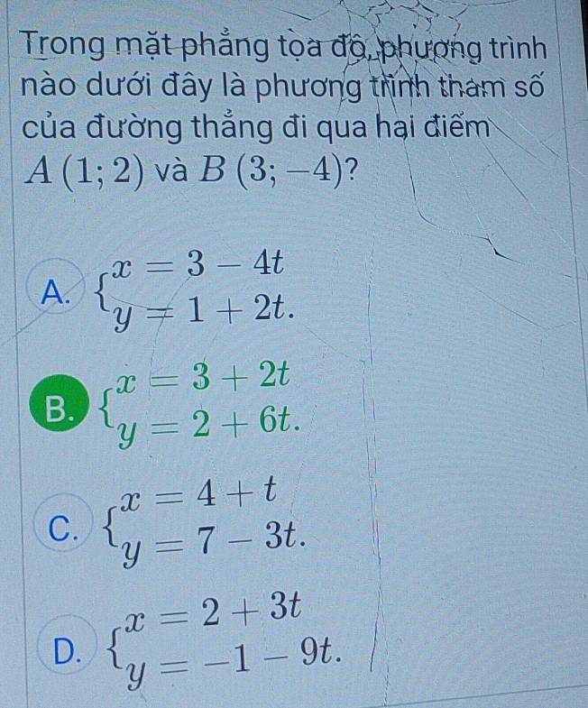 Trong mặt phẳng tọa độ, phương trình
nào dưới đây là phương trình tham số
của đường thẳng đi qua hại điểm
A(1;2) và B(3;-4)
A. beginarrayl x=3-4t y=1+2t.endarray.
B. beginarrayl x=3+2t y=2+6t.endarray.
C. beginarrayl x=4+t y=7-3t.endarray.
D. beginarrayl x=2+3t y=-1-9t.endarray.