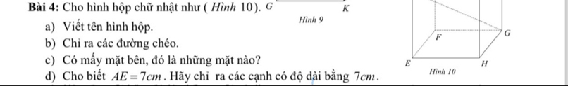 Cho hình hộp chữ nhật như ( Hình 10). G K 
a) Viết tên hình hộp. 
Hình 9
b) Chỉ ra các đường chéo. 
c) Có mấy mặt bên, đó là những mặt nào? 
d) Cho biết AE=7cm. Hãy chỉ ra các cạnh có độ dài bằng 7cm.